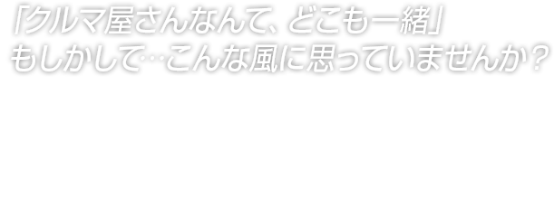 「クルマ屋さんなんて、どこも一緒」もしかして…こんな風に思っていませんか？