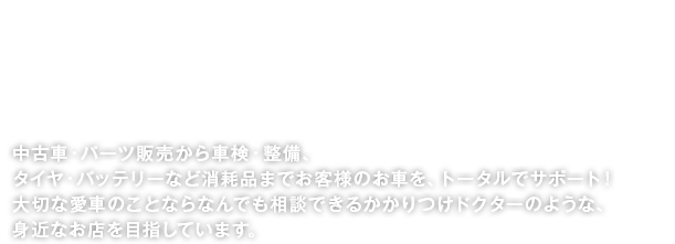 中古車・パーツ販売から車検・整備、タイヤ・バッテリーなど消耗品までお客様のお車を、トータルでサポート！大切な愛車のことならなんでも相談できるかかりつけドクターのような、身近なお店を目指しています。