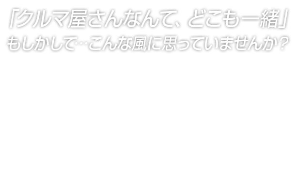 「クルマ屋さんなんて、どこも一緒」もしかして…こんな風に思っていませんか？