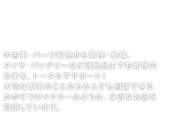 中古車・パーツ販売から車検・整備、タイヤ・バッテリーなど消耗品までお客様のお車を、トータルでサポート！大切な愛車のことならなんでも相談できるかかりつけドクターのような、身近なお店を目指しています。